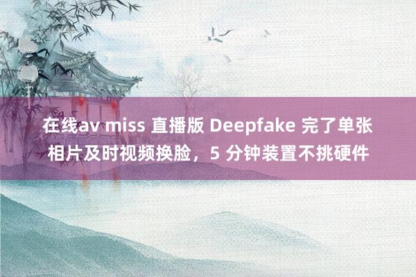 在线av miss 直播版 Deepfake 完了单张相片及时视频换脸，5 分钟装置不挑硬件