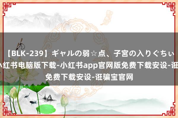 【BLK-239】ギャルの弱☆点、子宮の入りぐちぃ EMIRI 小红书电脑版下载-小红书app官网版免费下载安设-诳骗宝官网