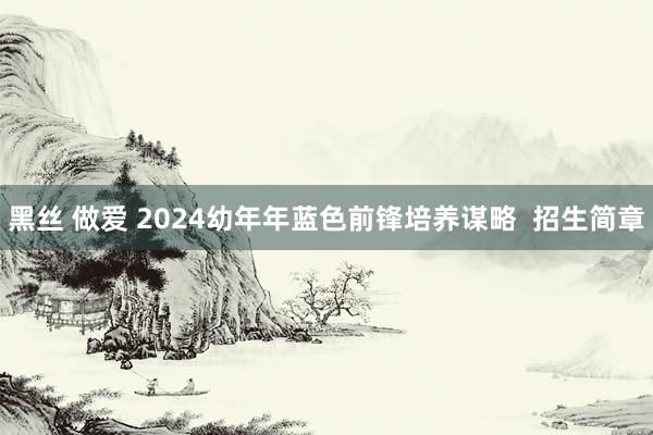 黑丝 做爱 2024幼年年蓝色前锋培养谋略  招生简章