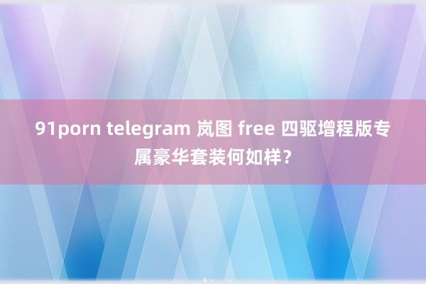 91porn telegram 岚图 free 四驱增程版专属豪华套装何如样？