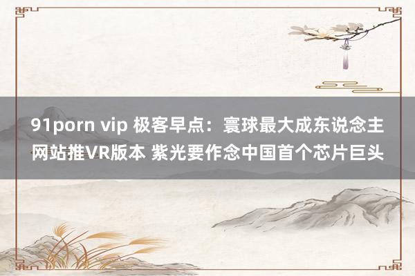 91porn vip 极客早点：寰球最大成东说念主网站推VR版本 紫光要作念中国首个芯片巨头