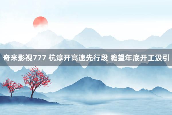 奇米影视777 杭淳开高速先行段 瞻望年底开工汲引