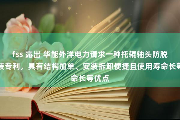 fss 露出 华能外洋电力请求一种托辊轴头防脱槽安装专利，具有结构加单、安装拆卸便捷且使用寿命长等优点