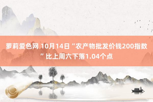 萝莉爱色网 10月14日“农产物批发价钱200指数”比上周六下落1.04个点