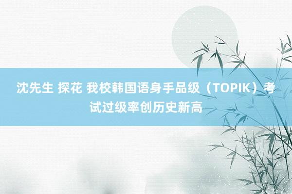 沈先生 探花 我校韩国语身手品级（TOPIK）考试过级率创历史新高