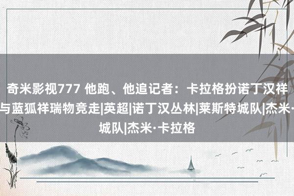 奇米影视777 他跑、他追记者：卡拉格扮诺丁汉祥瑞物，与蓝狐祥瑞物竞走|英超|诺丁汉丛林|莱斯特城队|杰米·卡拉格