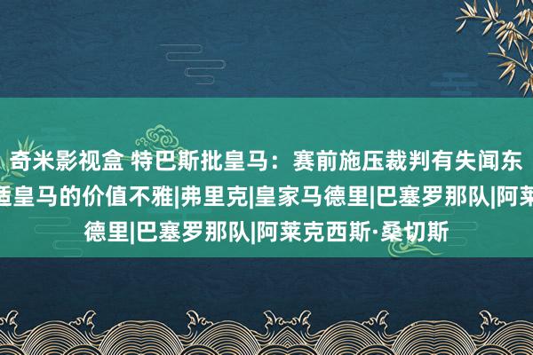 奇米影视盒 特巴斯批皇马：赛前施压裁判有失闻东谈主风范 不合适皇马的价值不雅|弗里克|皇家马德里|巴塞罗那队|阿莱克西斯·桑切斯