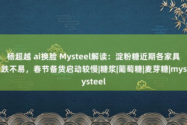 杨超越 ai换脸 Mysteel解读：淀粉糖近期各家具均涨跌不易，春节备货启动较慢|糖浆|葡萄糖|麦芽糖|mysteel