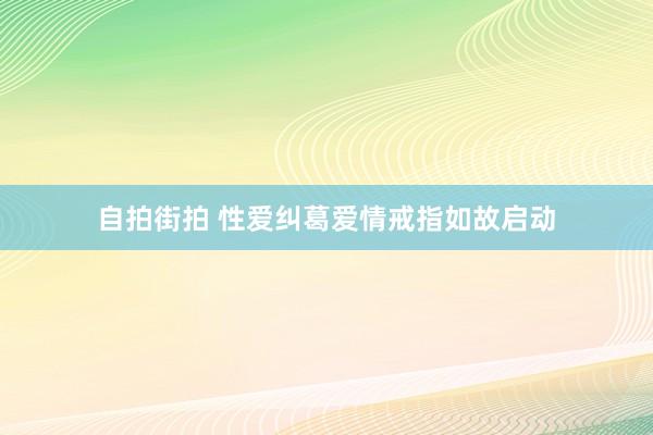 自拍街拍 性爱纠葛爱情戒指如故启动